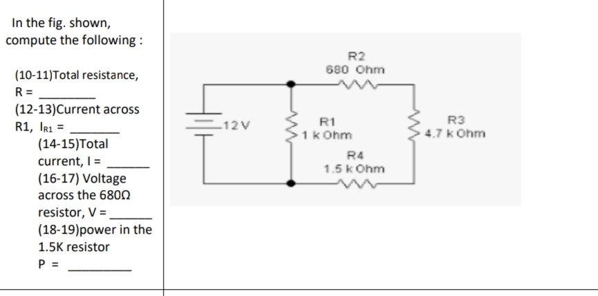 In the fig. shown,
compute the following :

(10-11)Total resistance,
R =
(12-13)Current across
R1, IR1 =
(14-15)Total
current, I =
(16-17) Voltage
across the 680?
resistor, V =
(18-19)power in the
1.5K resistor
P =

12 V
R2
680 Ohm
R1
1 k Ohm
R3
4.7 k Ohm
R4
1.5 k Ohm
