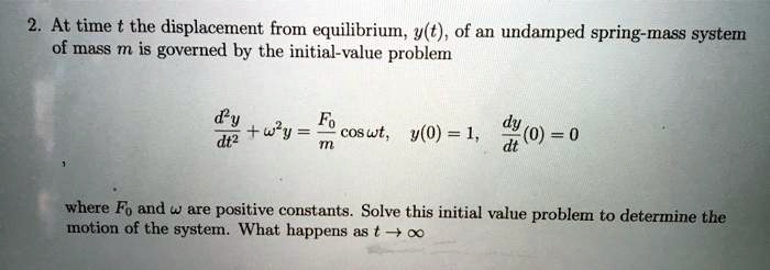2. At time t the displacement from equilibrium, y(t), of an undamped spring-mass system of mass m is governed by the initial-value problem
eginalign* fracd^2ydt^2 + omega^2y = fracF0m cos omega t, quad y(0) = 1, quad fracdydt(0) = 0 endalign* where F0 and omega are positive constants. Solve this initial value problem to determine the motion of the system. What happens as t 	o infty