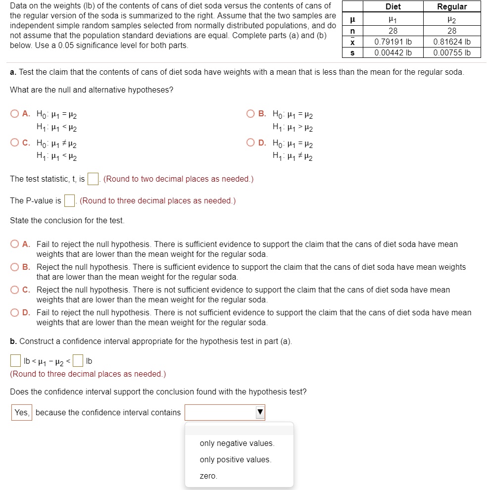 Data on the weights (lb) of the contents of cans of diet soda versus the contents of cans of the regular version of the soda is summarized to the right. Assume that the two samples are independent simple random samples selected from normally distributed populations, and do not assume that the population standard deviations are equal. Complete parts (a) and (b) below. Use a 0.05 significance level for both parts.

	Diet	Regular
?	?1	?2
n	28	28
x?	0.79191 lb	0.81624 lb
s	0.00442 lb	0.00755 lb

a. Test the claim that the contents of cans of diet soda have weights with a mean that is less than the mean for the regular soda.
What are the null and alternative hypotheses?

A. H0: ?1 = ?2
H1: ?1 < ?2
B. H0: ?1 = ?2
H1: ?1 > ?2
C. H0: ?1 ? ?2
H1: ?1 < ?2
D. H0: ?1 = ?2
H1: ?1 ? ?2

The test statistic, t, is . (Round to two decimal places as needed.)
The P-value is . (Round to three decimal places as needed.)
State the conclusion for the test.

A. Fail to reject the null hypothesis. There is sufficient evidence to support the claim that the cans of diet soda have mean weights that are lower than the mean weight for the regular soda.
B. Reject the null hypothesis. There is sufficient evidence to support the claim that the cans of diet soda have mean weights that are lower than the mean weight for the regular soda.
C. Reject the null hypothesis. There is not sufficient evidence to support the claim that the cans of diet soda have mean weights that are lower than the mean weight for the regular soda.
D. Fail to reject the null hypothesis. There is not sufficient evidence to support the claim that the cans of diet soda have mean weights that are lower than the mean weight for the regular soda.

b. Construct a confidence interval appropriate for the hypothesis test in part (a).
lb < ?1 - ?2 < lb
(Round to three decimal places as needed.)

Does the confidence interval support the conclusion found with the hypothesis test?

Yes, because the confidence interval contains
only negative values.
only positive values.
zero.