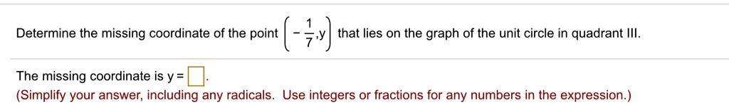 Determine the missing coordinate of the point (- 1/7, y) that lies on the graph of the unit circle in quadrant III.
The missing coordinate is y = .
(Simplify your answer, including any radicals. Use integers or fractions for any numbers in the expression.)