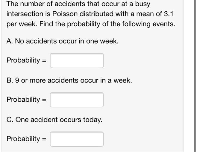 The number of accidents that occur at a busy
intersection is Poisson distributed with a mean of 3.1
per week. Find the probability of the following events.

A. No accidents occur in one week.

Probability =

B. 9 or more accidents occur in a week.

Probability =

C. One accident occurs today.

Probability =