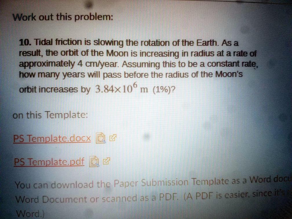 10. Tidal friction is slowing the rotation of the Earth. As a result, the orbit of the Moon is increasing in radius at a rate of approximately 4 cm/year. Assuming this to be a constant rate, how many years will pass before the radius of the Moon's orbit increases by 3.84x10^6 m (1%)?
