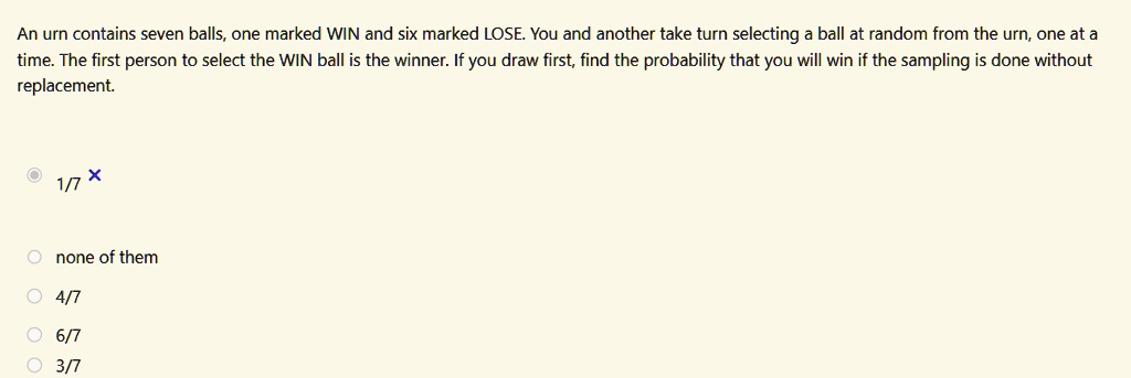 An urn contains seven balls, one marked WIN and six marked LOSE. You and another take turn selecting a ball at random from the urn, one at a
time. The first person to select the WIN ball is the winner. If you draw first, find the probability that you will win if the sampling is done without
replacement.
1/7
X
none of them
4/7
6/7
3/7