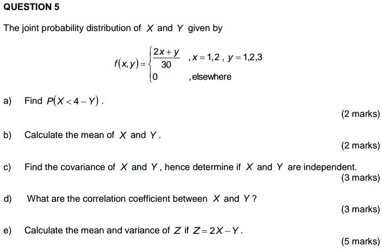 The joint probability distribution of X and Y given by
f(x,y) = 
2x + y / 30, x = 1, 2, y = 1, 2, 3
0, elsewhere
a) Find P(X < 4 - Y).
b) Calculate the mean of X and Y.
c) Find the covariance of X and Y, hence determine if X and Y are independent.
d) What are the correlation coefficient between X and Y?
e) Calculate the mean and variance of Z if Z = 2X - Y.