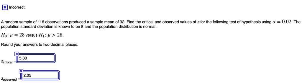 A random sample of 116 observations produced a sample mean of 32. Find the critical and observed values of z for the following test of hypothesis using ? = 0.02. The population standard deviation is known to be 8 and the population distribution is normal.
H0: ? = 28 versus H1: ? > 28.
Round your answers to two decimal places.
zcritical = 5.39
zobserved = 2.05