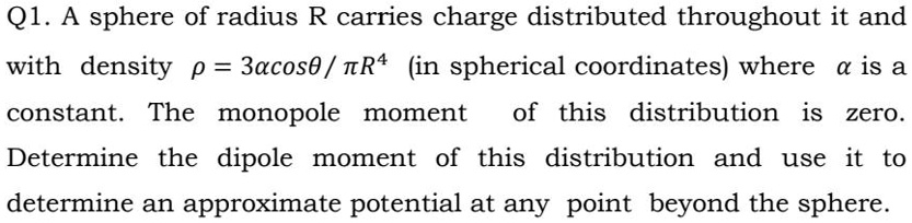 A sphere of radius R carries charge distributed throughout it and with density ? = 3acos? / ?R^4 (in spherical coordinates) where a is a constant. The monopole moment of this distribution is zero. Determine the dipole moment of this distribution and use it to determine an approximate potential at any point beyond the sphere.