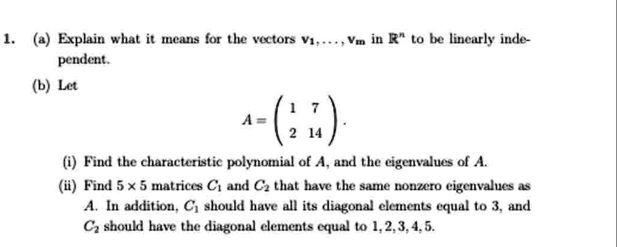1. (a) Explain what it means for the vectors v1, …, vm in ℝ^n to be linearly independent.
(b) Let
A = 
    < p m a t r i x >.
(i) Find the characteristic polynomial of A, and the eigenvalues of A.
(ii) Find 5 x 5 matrices C1 and C2 that have the same nonzero eigenvalues as
A. In addition, C1 should have all its diagonal elements equal to 3, and
C2 should have the diagonal elements equal to 1, 2, 3, 4, 5.