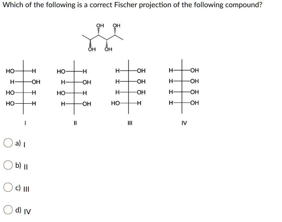Which of the following is a correct Fischer projection of the following compound?
OH OH
OH OH
HO-H HO-H H-OH H-OH
H-OH H-OH H-OH H-OH
HO-H HO-H H-OH H-OH
HO-H H-OH HO-H H-OH
I II III IV
a) I
b) II
c) III
d) IV