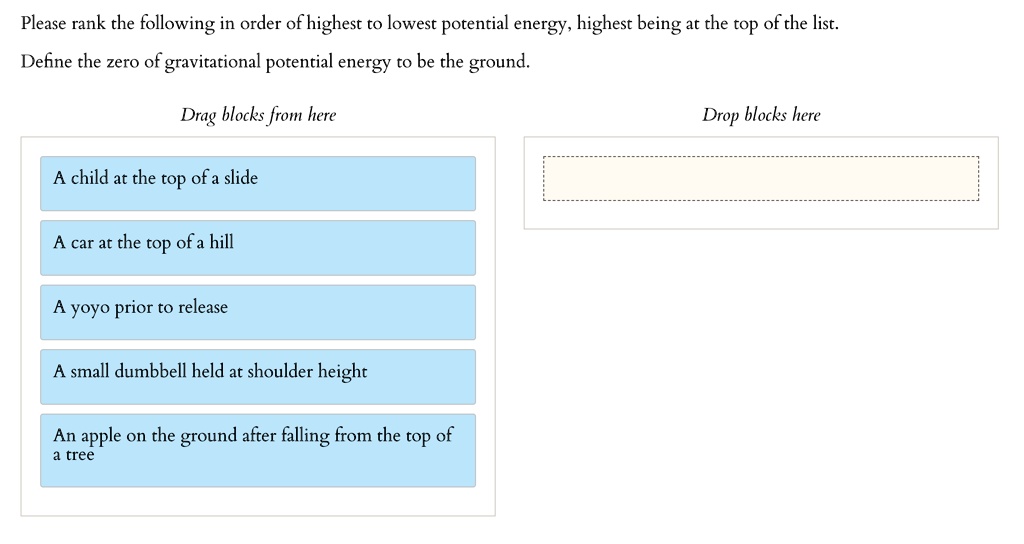 Please rank the following in order of highest to lowest potential energy, highest being at the top of the list.
Define the zero of gravitational potential energy to be the ground.
Drag blocks from here
A child at the top of a slide
A car at the top of a hill
A yoyo prior to release
A small dumbbell held at shoulder height
An apple on the ground after falling from the top of
a tree
Drop blocks here