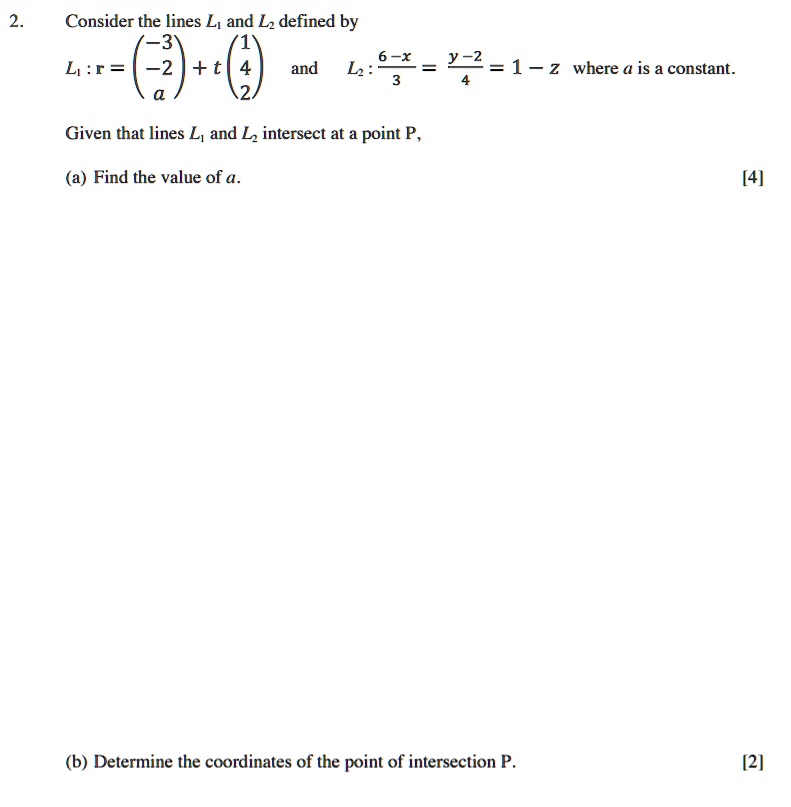 2. Consider the lines L1 and L2 defined by
L1 : r = (-3, -2, a) + t(1, 4, 2) and L2 : (6-x)/3 = (y-2)/4 = 1 - z where a is a constant.

Given that lines L1 and L2 intersect at a point P,

(a) Find the value of a.

(b) Determine the coordinates of the point of intersection P.