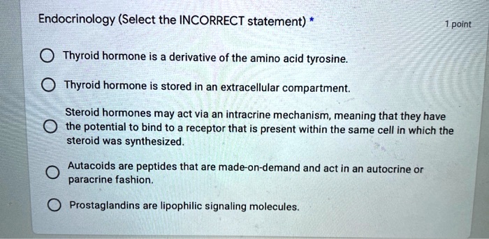 Endocrinology (Select the INCORRECT statement) *
Thyroid hormone is a derivative of the amino acid tyrosine.
Thyroid hormone is stored in an extracellular compartment.
Steroid hormones may act via an intracrine mechanism, meaning that they have the potential to bind to a receptor that is present within the same cell in which the steroid was synthesized.
Autacoids are peptides that are made-on-demand and act in an autocrine or paracrine fashion.
Prostaglandins are lipophilic signaling molecules.