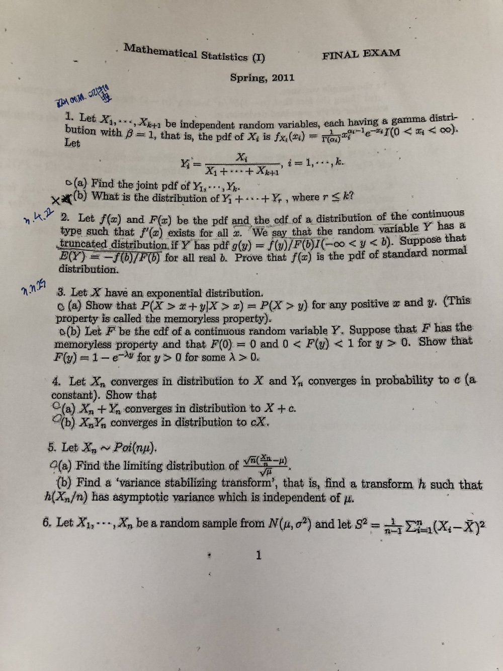 Mathematical Statistics (I)
FINAL EXAM
Spring, 2011
1. Let X1, ⋯, Xk+1 be independent random variables, each having a gamma distribution with β=1, that is, the pdf of Xi is fXi(xi)=(1)/(Γ(αi)) xi^αi-1 e^-xi I(0<xi<∞). Let

    Yi^'=(Xi)/(X1+⋯+Xk+1), i=1, ⋯, k .

o (a) Find the joint pdf of Y1, ⋯, Yk.
(b) What is the distribution of Y1+⋯+Yr, where r ≤ k ?
n ·(
x .2 .24
x
x
2. Let f(x) and F(x) be the pdf and the cdf of a distribution of the continuous type such that f^'(x) exists for all x. We say that the random variable Y has a truncated distribution, if Y has pdf g(y)=f(y) / F(b) I(-∞<y<b). Suppose that E(Y)=-f(b) / F(b) for all real b. Prove that f(x) is the pdf of standard normal distribution.
3. Let X have an exponential distribution.
O (a) Show that P(X>x+y | X>x)=P(X>y) for any positive x and y. (This property is called the memoryless property).
o(b) Let F^' be the cdf of a continuous random variable Y. Suppose that F has the memoryless property and that F(0)=0 and 0<F(y)<1 for y>0. Show that F(y)=1-e^-λ y for y>0 for some λ>0.
4. Let Xn converges in distribution to X and Yn converges in probability to c (a constant). Show that
o (a) Xn+Yn converges in distribution to X+c.
(b) Xn Yn converges in distribution to c X.
5. Let Xn∼Poi(n μ).
(a) Find the limiting distribution of (√(n)((xn)/(n)-μ))/(√(μ)).
(b) Find a 'variance stabilizing transform', that is, find a transform h such that h(Xn / n) has asymptotic variance which is independent of μ.
6. Let X1, ⋯, Xn be a random sample from N(μ, σ^2) and let S^2=(1)/(n-1)∑i=1^n(Xi-X̅)^2
6. Let X1, ⋯, Xn be a random sample from N(μ, σ^2) and let S^2=(1)/(n-1)∑i=1^n(Xi-X̅)^2
1