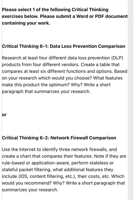 Please select 1 of the following Critical Thinking
exercises below. Please submit a Word or PDF document
containing your work.
Critical Thinking 6-1: Data Loss Prevention Comparison
Research at least four different data loss prevention (DLP)
products from four different vendors. Create a table that
compares at least six different functions and options. Based
on your research which would you choose? What features
make this product the optimum? Why? Write a short
paragraph that summarizes your research.
or
Critical Thinking 6-2: Network Firewall Comparison
Use the Internet to identify three network firewalls, and
create a chart that compares their features. Note if they are
rule-based or application-aware, perform stateless or
stateful packet filtering, what additional features they
include (IDS, content filtering, etc.), their costs, etc. Which
would you recommend? Why? Write a short paragraph that
summarizes your research.