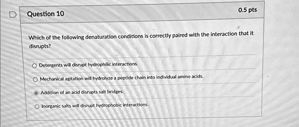Question 10
0.5 pts
Which of the following denaturation conditions is correctly paired with the interaction that it
disrupts?
Detergents will disrupt hydrophilic interactions.
Mechanical agitation will hydrolyze a peptide chain into individual amino acids.
Addition of an acid disrupts salt bridges.
Inorganic salts will disrupt hydrophobic interactions.