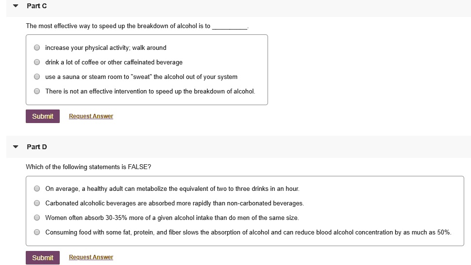 Part C

The most effective way to speed up the breakdown of alcohol is to .

increase your physical activity; walk around
drink a lot of coffee or other caffeinated beverage
use a sauna or steam room to "sweat" the alcohol out of your system
There is not an effective intervention to speed up the breakdown of alcohol.

Part D

Which of the following statements is FALSE?

On average, a healthy adult can metabolize the equivalent of two to three drinks in an hour.
Carbonated alcoholic beverages are absorbed more rapidly than non-carbonated beverages.
Women often absorb 30-35% more of a given alcohol intake than do men of the same size.
Consuming food with some fat, protein, and fiber slows the absorption of alcohol and can reduce blood alcohol concentration by as much as 50%.