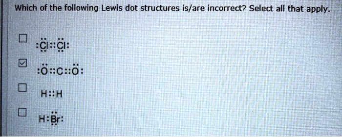 Which of the following Lewis dot structures is/are incorrect? Select all that apply.

:Cl::Cl:
:Ö::C::Ö:
H::H
H:Br: