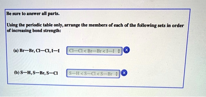 Be sure to answer all parts.

Using the periodic table only, arrange the members of each of the following sets in order of increasing bond strength:

(a) Br—Br, Cl—Cl, I—I

(b) S—H, S—Br, S—Cl