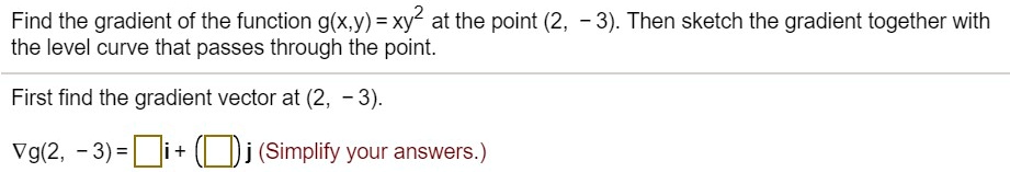 Find the gradient of the function g(x,y) = xy^2 at the point (2, – 3). Then sketch the gradient together with the level curve that passes through the point.
First find the gradient vector at (2, – 3).
?g(2, – 3) = ?i + (?)j (Simplify your answers.)