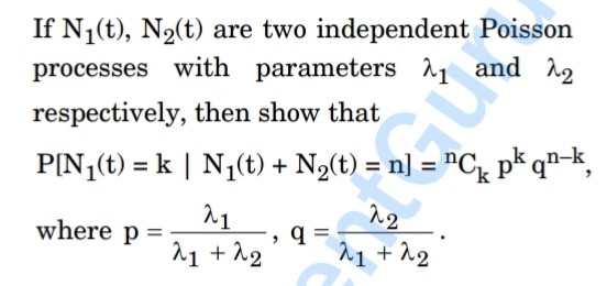 If N1(t), N2(t) are two independent Poisson processes with parameters ?1 and ?2 respectively, then show that

P[N1(t) = k | N1(t) + N2(t) = n] = nCk pk qn-k,

where p = ?1 / (?1 + ?2), q = ?2 / (?1 + ?2).