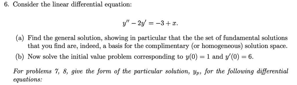 6. Consider the linear differential equation:
y" - 2y' = -3 + x.
(a) Find the general solution, showing in particular that the the set of fundamental solutions
that you find are, indeed, a basis for the complimentary (or homogeneous) solution space.
(b) Now solve the initial value problem corresponding to y(0) = 1 and y'(0) = 6.
For problems 7, 8, give the form of the particular solution, yp, for the following differential
equations: