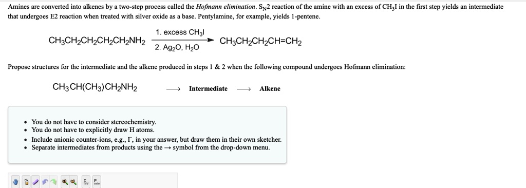 Amines are converted into alkenes by a two-step process called the Hofmann elimination. SN2 reaction of the amine with an excess of CH3I in the first step yields an intermediate that undergoes E2 reaction when treated with silver oxide as a base. Pentylamine, for example, yields 1-pentene.
CH3CH2CH2CH2CH2NH2 – 1. excess CH3I / 2. Ag2O, H2O –> CH3CH2CH2CH=CH2
Propose structures for the intermediate and the alkene produced in steps 1     2 when the following compound undergoes Hofmann elimination:
CH3CH(CH3)CH2NH2 ? Intermediate ? Alkene
• You do not have to consider stereochemistry.
• You do not have to explicitly draw H atoms.
• Include anionic counter-ions, e.g., I-, in your answer, but draw them in their own sketcher.
• Separate intermediates from products using the ? symbol from the drop-down menu.