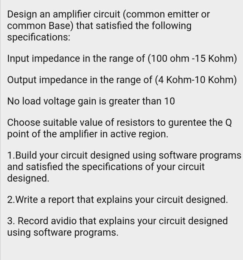 Design an amplifier circuit (common emitter or common Base) that satisfied the following specifications:

Input impedance in the range of (100 ohm -15 Kohm)

Output impedance in the range of (4 Kohm-10 Kohm)

No load voltage gain is greater than 10

Choose suitable value of resistors to gurentee the Q point of the amplifier in active region.

1.Build your circuit designed using software programs and satisfied the specifications of your circuit designed.

2.Write a report that explains your circuit designed.

3. Record avidio that explains your circuit designed using software programs.