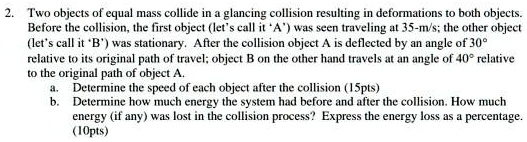 2. Two objects of equal mass collide in a glancing collision resulting in deformations to both objects. Before the collision, the first object (let's call it 'A') was seen traveling at 35-m/s; the other object (let's call it 'B') was stationary. After the collision object A is deflected by an angle of 30° relative to its original path of travel; object B on the other hand travels at an angle of 40° relative to the original path of object A.
a. Determine the speed of each object after the collision (15pts)
b. Determine how much energy the system had before and after the collision. How much energy (if any) was lost in the collision process? Express the energy loss as a percentage. (10pts)