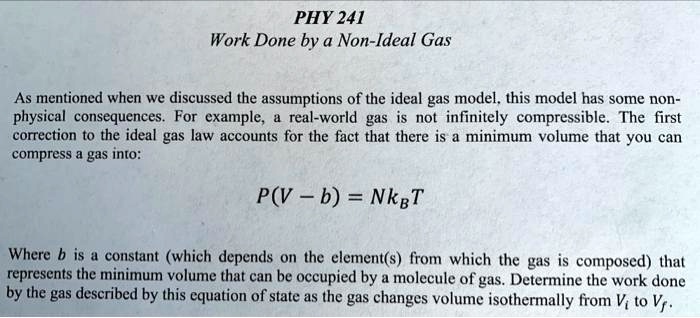 PHY 241
Work Done by a Non-Ideal Gas
As mentioned when we discussed the assumptions of the ideal gas model, this model has some non-
physical consequences. For example, a real-world gas is not infinitely compressible. The first
correction to the ideal gas law accounts for the fact that there is a minimum volume that you can
compress a gas into:
P(V - b) = NkBT
Where b is a constant (which depends on the element(s) from which the gas is composed) that
represents the minimum volume that can be occupied by a molecule of gas. Determine the work done
by the gas described by this equation of state as the gas changes volume isothermally from Vi to Vf.