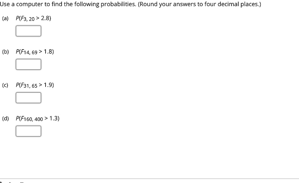 Use a computer to find the following probabilities. (Round your answers to four decimal places.)
(a) P(F3, 20 > 2.8)
(b) P(F14, 69 > 1.8)
(c) P(F31, 65 > 1.9)
(d) P(F160, 400 > 1.3)