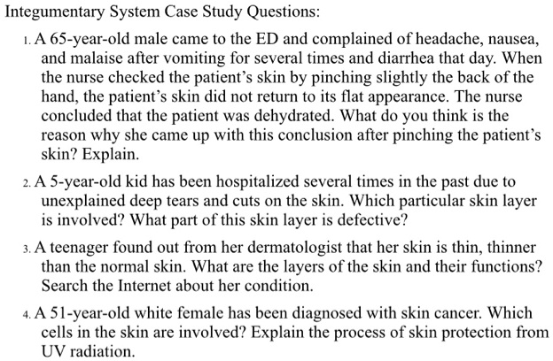 Integumentary System Case Study Questions:
1. A 65-year-old male came to the ED and complained of headache, nausea,
and malaise after vomiting for several times and diarrhea that day. When
the nurse checked the patient's skin by pinching slightly the back of the
hand, the patient's skin did not return to its flat appearance. The nurse
concluded that the patient was dehydrated. What do you think is the
reason why she came up with this conclusion after pinching the patient's
skin? Explain.
2. A 5-year-old kid has been hospitalized several times in the past due to
unexplained deep tears and cuts on the skin. Which particular skin layer
is involved? What part of this skin layer is defective?
3. A teenager found out from her dermatologist that her skin is thin, thinner
than the normal skin. What are the layers of the skin and their functions?
Search the Internet about her condition.
4. A 51-year-old white female has been diagnosed with skin cancer. Which
cells in the skin are involved? Explain the process of skin protection from
UV radiation.