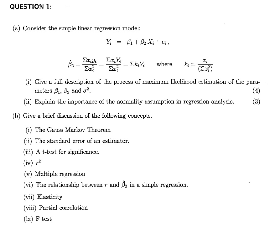 QUESTION 1:

(a) Consider the simple linear regression model:

Yi = ?1 + ?2 Xi + ei,

??2 = ?xi yi / ?xi^2 = ?xi Yi / ?xi^2 = ? ki Yi    where    ki = xi / (?xi^2)

(i) Give a full description of the process of maximum likelihood estimation of the parameters ?1, ?2 and ?^2.                        (4)

(ii) Explain the importance of the normality assumption in regression analysis.                                                  (3)

(b) Give a brief discussion of the following concepts.

(i) The Gauss Markov Theorem

(ii) The standard error of an estimator.

(iii) A t-test for significance.

(iv) r^2

(v) Multiple regression

(vi) The relationship between r and ??2 in a simple regression.

(vii) Elasticity

(viii) Partial correlation

(ix) F test