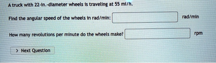 A truck with 22-in.-diameter wheels is traveling at 55 mi/h.
Find the angular speed of the wheels in rad/min: rad/min
How many revolutions per minute do the wheels make? rpm