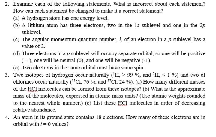 2. Examine each of the following statements. What is incorrect about each statement?
How can each statement be changed to make it a correct statement?
(a) A hydrogen atom has one energy level.
(b) A lithium atom has three electrons, two in the 1s sublevel and one in the 2p
sublevel.
(c) The angular momentum quantum number, l, of an electron in a p sublevel has a
value of 2.
(d) Three electrons in a p sublevel will occupy separate orbital, so one will be positive
(+1), one will be neutral (0), and one will be negative (-1).
(e) Two electrons in the same orbital must have same spin.
3. Two isotopes of hydrogen occur naturally (1H, > 99 %, and 2H, < 1 %) and two of
chlorines occur naturally (35Cl, 76 %, and 37Cl, 24 %). (a) How many different masses
of the HCl molecules can be formed from these isotopes? (b) What is the approximate
mass of the molecules, expressed in atomic mass units? (Use atomic weights rounded
to the nearest whole number.) (c) List these HCl molecules in order of decreasing
relative abundance.
4. An atom in its ground state contains 18 electrons. How many of these electrons are in
orbital with l = 0 values?