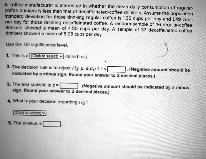 A coffee manufacturer is interested in whether the mean daily consumption of regular-coffee drinkers is less than that of decaffeinated-coffee drinkers. Assume the population standard deviation for those drinking regular coffee is 1.36 cups per day and 1.49 cups per day for those drinking decaffeinated coffee. A random sample of 46 regular-coffee drinkers showed a mean of 4.50 cups per day. A sample of 37 decaffeinated-coffee drinkers showed a mean of 5.05 cups per day.

Use the .02 significance level.

1. This is a (Click to select)-tailed test.

2. The decision rule is to reject H?: ?? ? ?? if z < . (Negative amount should be indicated by a minus sign. Round your answer to 2 decimal places.)

3. The test statistic is z = . (Negative amount should be indicated by a minus sign. Round your answer to 2 decimal places.)

4. What is your decision regarding H??

(Click to select)

5. The p-value is .