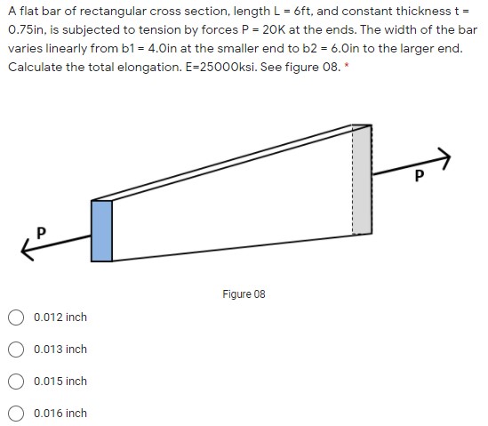 A flat bar of rectangular cross section, length L = 6ft, and constant thickness t = 0.75in, is subjected to tension by forces P = 20K at the ends. The width of the bar varies linearly from b1 = 4.0in at the smaller end to b2 = 6.0in to the larger end. Calculate the total elongation. E=25000ksi. See figure 08.
Figure 08
0.012 inch
0.013 inch
0.015 inch
0.016 inch