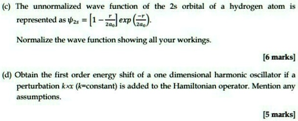 (c) The unnormalized wave function of the 2s orbital of a hydrogen atom is represented as ψ2s = [1 - (r)/(2a0)] exp(-(r)/(2a0)).
Normalize the wave function showing all your workings.

[6 marks]
(d) Obtain the first order energy shift of a one dimensional harmonic oscillator if a perturbation kx (k=constant) is added to the Hamiltonian operator. Mention any assumptions.

[5 marks]