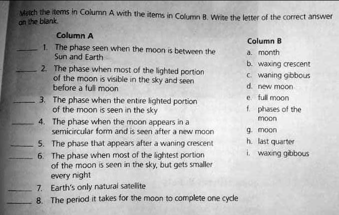 Match the items in Column A with the items in Column B. Write the letter of the correct answer on the blank.
Column A
1. The phase seen when the moon is between the Sun and Earth
2. The phase when most of the lighted portion of the moon is visible in the sky and seen before a full moon
3. The phase when the entire lighted portion of the moon is seen in the sky
4. The phase when the moon appears in a semicircular form and is seen after a new moon
5. The phase that appears after a waning crescent
6. The phase when most of the lightest portion of the moon is seen in the sky, but gets smaller every night
7. Earth's only natural satellite
8. The period it takes for the moon to complete one cycle
Column B
a. month
b. waxing crescent
c. waning gibbous
d. new moon
e. full moon
f. phases of the moon
g. moon
h. last quarter
i. waxing gibbous