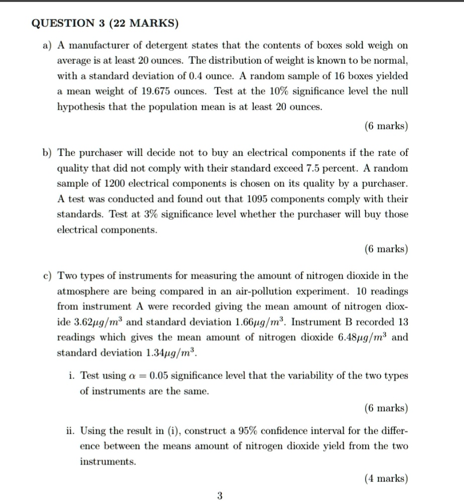 QUESTION 3 (22 MARKS)
a) A manufacturer of detergent states that the contents of boxes sold weigh on average is at least 20 ounces. The distribution of weight is known to be normal, with a standard deviation of 0.4 ounce. A random sample of 16 boxes yielded a mean weight of 19.675 ounces. Test at the 10% significance level the null hypothesis that the population mean is at least 20 ounces.
(6 marks)
b) The purchaser will decide not to buy an electrical components if the rate of quality that did not comply with their standard exceed 7.5 percent. A random sample of 1200 electrical components is chosen on its quality by a purchaser. A test was conducted and found out that 1095 components comply with their standards. Test at 3% significance level whether the purchaser will buy those electrical components.
(6 marks)
c) Two types of instruments for measuring the amount of nitrogen dioxide in the atmosphere are being compared in an air-pollution experiment. 10 readings from instrument A were recorded giving the mean amount of nitrogen dioxide 3.62?g/m³ and standard deviation 1.66?g/m³. Instrument B recorded 13 readings which gives the mean amount of nitrogen dioxide 6.48?g/m³ and standard deviation 1.34?g/m³.
i. Test using ? = 0.05 significance level that the variability of the two types of instruments are the same.
(6 marks)
ii. Using the result in (i), construct a 95% confidence interval for the difference between the means amount of nitrogen dioxide yield from the two instruments.
(4 marks)