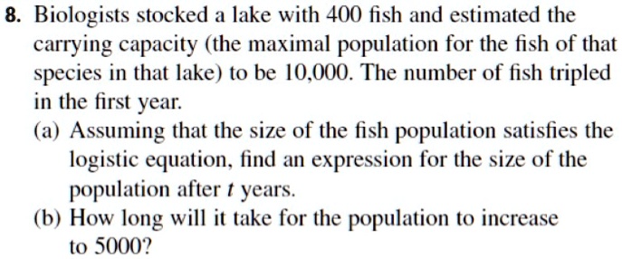 8. Biologists stocked a lake with 400 fish and estimated the carrying capacity (the maximal population for the fish of that species in that lake) to be 10,000. The number of fish tripled in the first year.
(a) Assuming that the size of the fish population satisfies the logistic equation, find an expression for the size of the population after t years.
(b) How long will it take for the population to increase to 5000?