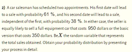 2) A car salesman has scheduled two appointments. His first date will lead to a sale with probability 61%, and his second date will lead to a sale, independent of the first, with probability 38%. In either case, the seller is equally likely to sell a full-equipment car that costs 950 dollars or the basic version that costs 350 dollars. Be X the random variable that represents the total sales obtained. Obtain your probability distribution by presenting your process in detail.