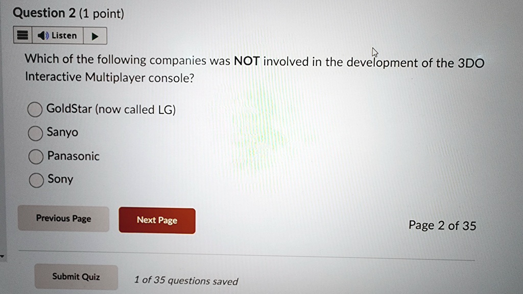 Question 2 (1 point)
? Listen
Which of the following companies was NOT involved in the development of the 3DO
Interactive Multiplayer console?
GoldStar (now called LG)
Sanyo
Panasonic
Sony
Previous Page
Next Page
Submit Quiz
1 of 35 questions saved
Page 2 of 35