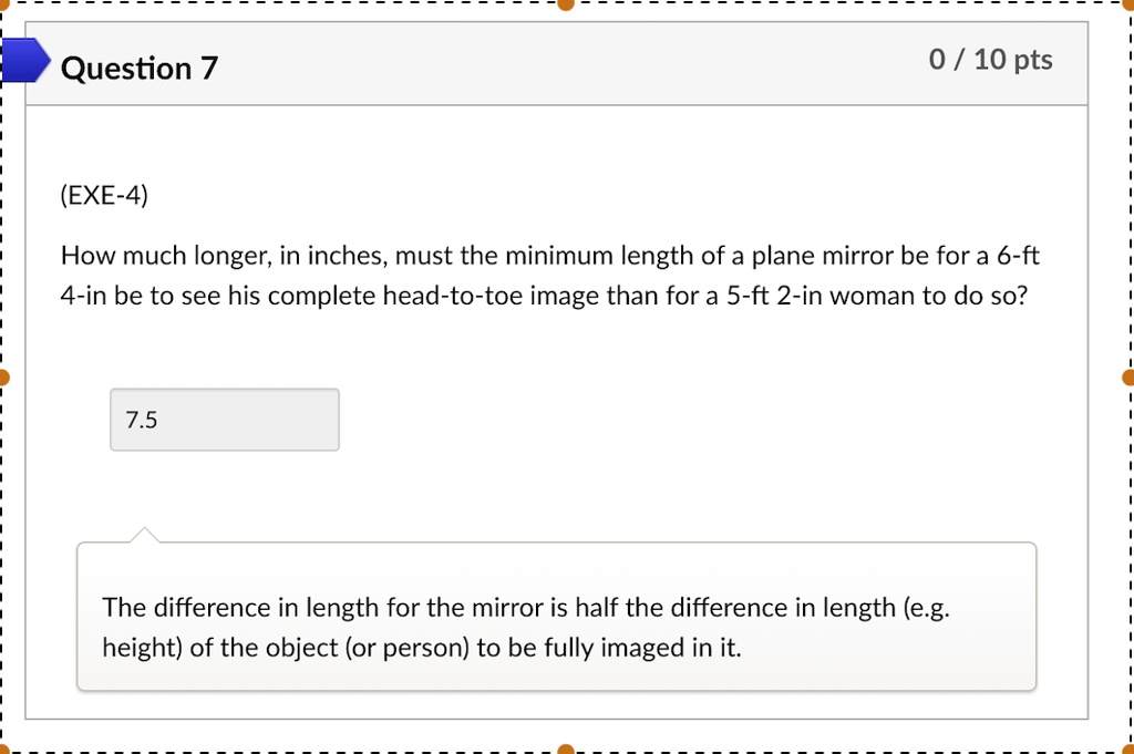 (EXE-4)
How much longer, in inches, must the minimum length of a plane mirror be for a 6-ft 4-in be to see his complete head-to-toe image than for a 5-ft 2-in woman to do so?
7.5
The difference in length for the mirror is half the difference in length (e.g. height) of the object (or person) to be fully imaged in it.