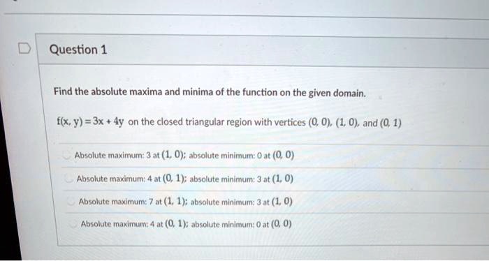 Find the absolute maxima and minima of the function on the given domain.

f(x, y) = 3x + 4y on the closed triangular region with vertices (0, 0), (1, 0), and (0, 1)

Absolute maximum: 3 at (1, 0); absolute minimum: 0 at (0, 0)
Absolute maximum: 4 at (0, 1); absolute minimum: 3 at (1, 0)
Absolute maximum: 7 at (1, 1); absolute minimum: 3 at (1, 0)
Absolute maximum: 4 at (0, 1); absolute minimum: 0 at (0, 0)