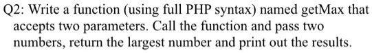 Q2: Write a function (using full PHP syntax) named getMax that accepts two parameters. Call the function and pass two numbers, return the largest number and print out the results.