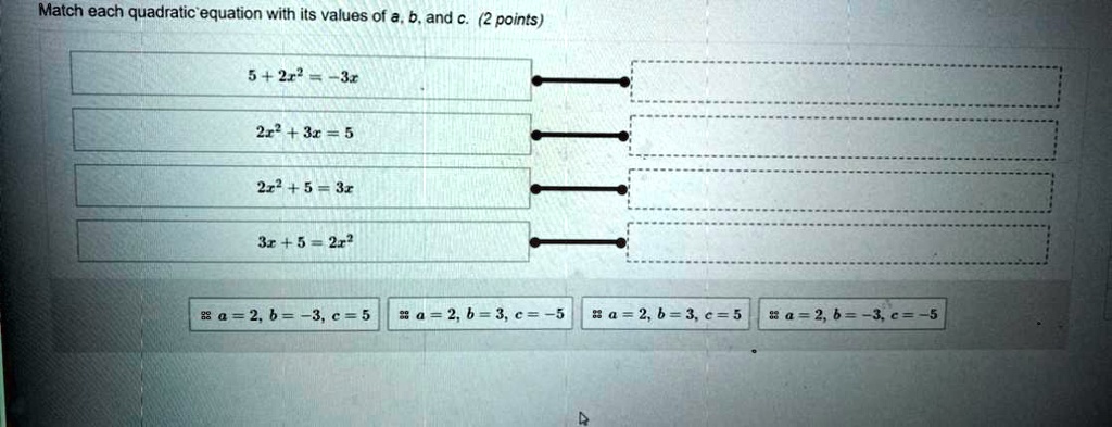Match each quadratic equation with its values of a, b, and c. (2 points)
5 + 2x² = -3x
2x² + 3x = 5
2x² + 5 = 3x
3x + 5 = 2x²
a = 2, b = -3, c = 5
a = 2, b = 3, c = -5
a = 2, b = 3, c = 5
a = 2, b = -3, c = -5