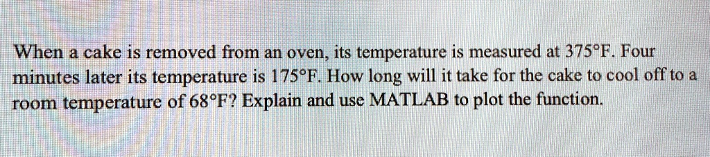 When a cake is removed from an oven, its temperature is measured at 375°F. Four minutes later its temperature is 175°F. How long will it take for the cake to cool off to a room temperature of 68°F? Explain and use MATLAB to plot the function.