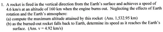 1. A rocket is fired in the vertical direction from the Earth's surface and achieves a speed of
4.6 km/s at an altitude of 160 km when the engine burns out. Neglecting the effects of Earth
rotation and the Earth's atmosphere:
(a) compute the maximum altitude attained by this rocket (Ans. 1,532.95 km)
(b) as the burned-out rocket falls back to Earth, determine its speed as it reaches the Earth's
surface. (Ans. v = 4.92 km/s)