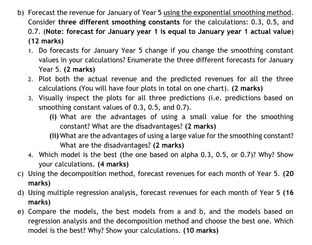 b) Forecast the revenue for January of Year 5 using the exponential smoothing method. Consider three different smoothing constants for the calculations: 0.3, 0.5, and 0.7. (Note: forecast for January year 1 is equal to January year 1 actual value) (12 marks)
1. Do forecasts for January Year 5 change if you change the smoothing constant values in your calculations? Enumerate the three different forecasts for January Year 5. (2 marks)
2. Plot both the actual revenue and the predicted revenues for all the three calculations (You will have four plots in total on one chart). (2 marks)
3. Visually inspect the plots for all three predictions (i.e. predictions based on smoothing constant values of 0.3, 0.5, and 0.7).
(i) What are the advantages of using a small value for the smoothing constant? What are the disadvantages? (2 marks)
(ii) What are the advantages of using a large value for the smoothing constant? What are the disadvantages? (2 marks)
4. Which model is the best (the one based on alpha 0.3, 0.5, or 0.7)? Why? Show your calculations. (4 marks)
c) Using the decomposition method, forecast revenues for each month of Year 5. (20 marks)
d) Using multiple regression analysis, forecast revenues for each month of Year 5 (16 marks)
e) Compare the models, the best models from a and b, and the models based on regression analysis and the decomposition method and choose the best one. Which model is the best? Why? Show your calculations. (10 marks)