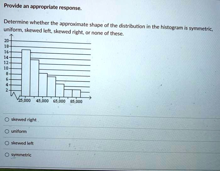 Provide an appropriate response.
Determine whether the approximate shape of the distribution in the histogram is symmetric,
uniform, skewed left, skewed right, or none of these.
20
18
16
14
12
10
8
6
4
2
25,000 45,000 65,000 85,000
skewed right
uniform
skewed left
symmetric