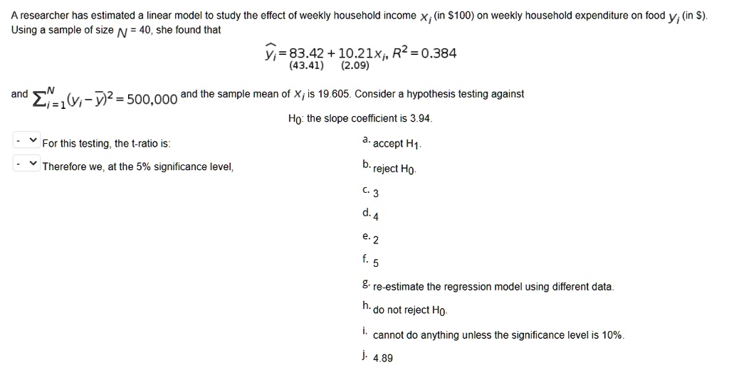 A researcher has estimated a linear model to study the effect of weekly household income xi (in 100) on weekly household expenditure on food yi (in). Using a sample of size N = 40, she found that
yihat = 83.42 + 10.21xi, R^2 = 0.384
(43.41) (2.09)
and sum(i=1 to N)(yi - ybar)^2 = 500,000 and the sample mean of xi is 19.605. Consider a hypothesis testing against
H0: the slope coefficient is 3.94.
For this testing, the t-ratio is:
Therefore we, at the 5% significance level,
a. accept H1.
b. reject H0.
c. 3
d. 4
e. 2
f. 5
g. re-estimate the regression model using different data.
h. do not reject H0.
i. cannot do anything unless the significance level is 10%.
j. 4.89
